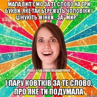 мала,вип'ємо за те слово на три букви, яке так бережуть чоловіки і цінують жінки...за "Мир"... і пару ковтків за те слово, про яке ти подумала
