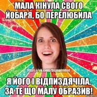 мала кінула свого йобаря, бо перелюбила я його і відпиздячіла, за те що малу образив!