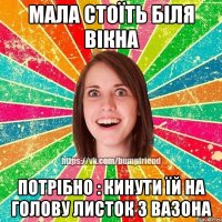 мала стоїть біля вікна потрібно : кинути їй на голову листок з вазона