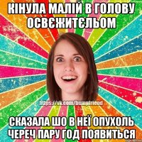 кінула малій в голову освєжитєльом сказала шо в неї опухоль череч пару год появиться