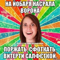 НА ЙОБАРЯ НАСРАЛА ВОРОНА ПОРЖАТЬ, СФОТКАТЬ, ВИТЕРТИ САЛФЄТКОЙ.