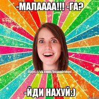 -малаааа!!! -га? -йди нахуй:)