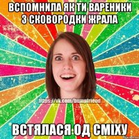 вспомнила як ти вареники з сковородки жрала встялася од сміху