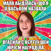 Мала абіділась, шо я її Васьком назвала вгасила с вєртух шей Юрієм награділа