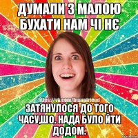 Думали з малою бухати нам чі нє Затянулося до того часу,шо. нада було йти додом.