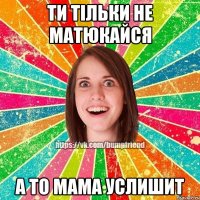 ти тільки не матюкайся а то мама услишит