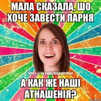 мала сказала, шо хоче завести парня а как же наші атнашенія?