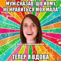 муж сказав, шо йому не нравиться моя мала тепер я вдова