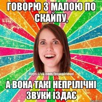 Говорю з малою по скайпу, а вона такі непрілічні звуки іздає