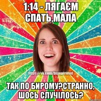 1:14 - Лягаєм спать,мала Так по бирому?странно, шось случілось?