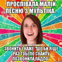 Проспiвала малiй песню з мультiка.. Звонить i каже "Шо би я ще раз тобi по скайпу позвонила,падло"