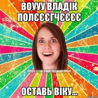 Воууу Владік Полєєєгчєєєє Оставь Віку...
