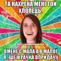 та нахрена мені той хлопець. вмене є мала а в малої я . ше жрачка впридачу