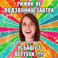 Рижик, не подзвониш завтра уєбашу з вертухи...!!!!