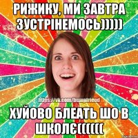Рижику, ми завтра зустрінемось))))) Хуйово блеать шо в школє((((((