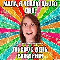 Мала, я чекаю цього дня, як своє день раждєнія