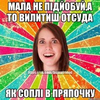 мала не підйобуй,а то вилитиш отсуда як соплі в пряпочку