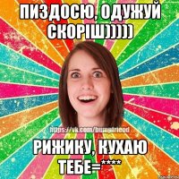 Пиздосю, одужуй скоріш))))) Рижику, кухаю тебе=****