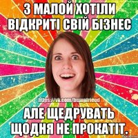 з малой хотіли відкриті свій бізнес але щедрувать щодня не прокатіт.