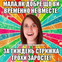 Мала,як добре,що ви временно не вместе. За тиждень стрижка трохи заросте!