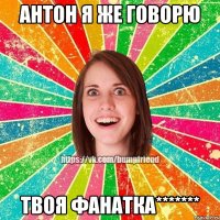 антон я же говорю твоя фанатка*******