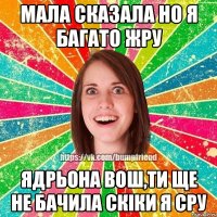 Мала сказала но я багато жру Ядрьона вош,ти ще не бачила скiки я сру