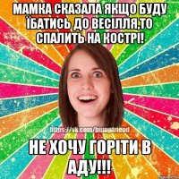 мамка сказала якщо буду їбатись до весілля,то спалить на кострі! Не хочу горіти в аду!!!