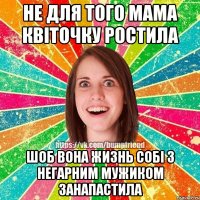 не для того мама квіточку ростила шоб вона жизнь собі з негарним мужиком занапастила