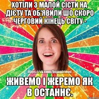 хотіли з малой сісти на дієту та об'явили шо скоро черговий кінець світу - живемо і жеремо як в останнє.