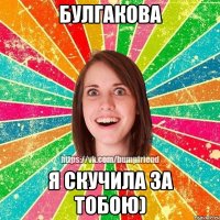 Булгакова Я скучила за тобою)