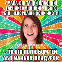 - мала, він такий класний! гарний! смішний! у нього білі непорвані носки чисті! - та він полюбом гей або маньяк-придурок