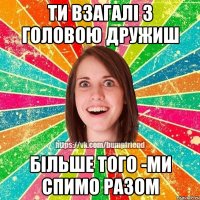 ти взагалі з головою дружиш більше того -ми спимо разом