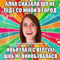 Алка сказала шо не піде со мной в город йобнула її с вертухі шоб не вийобувалася