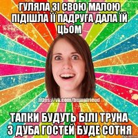 ГУЛЯЛА ЗІ СВОЮ МАЛОЮ ПІДІШЛА ЇЇ ПАДРУГА ДАЛА ЇЙ ЦЬОМ ТАПКИ БУДУТЬ БІЛІ ТРУНА З ДУБА ГОСТЕЙ БУДЕ СОТНЯ