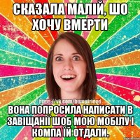 сказала малій, шо хочу вмерти вона попросила написати в завіщанії шоб мою мобілу і компа їй отдали.