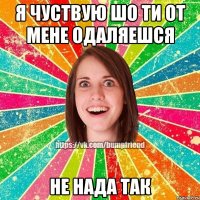 Я чуствую шо ти от мене одаляешся Не нада так
