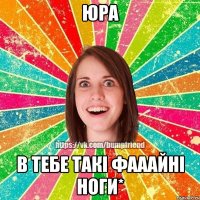 Юра в тебе такі фааайні ноги*