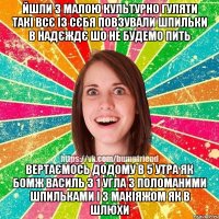 йшли з малою культурно гуляти такі всє із сєбя повзували шпильки в надєждє шо не будемо пить вертаємось додому в 5 утра як бомж василь з 1 угла з поломаними шпильками і з макіяжом як в шлюхи