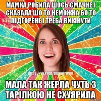 мамка робила шось смачне і сказала шо то неможна бо то підгорене і треба викінути мала так жерла чуть з тарілкою не схуярила
