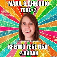 Мала, з днюхою тебе<3 Крепко тебе лбл* ©Айван