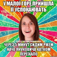 у малої горе,прийшла її успокаювать через 5 минут сидим ржем наче Януковича катком переїхало