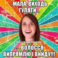 -мала, виходь гуляти... -....волосся випрямлю і вийду!!!