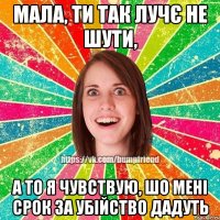 Мала, ти так лучє не шути, А то я чувствую, шо мені срок за убійство дадуть