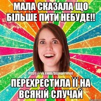 Мала сказала що більше пити небуде!! Перехрестила її на всякій случай