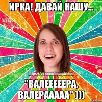Ирка! Давай нашу... "Валееееера, Валерааааа" )))