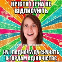 Крістя і Ірка не відписують ну і ладно!буду скучять в гордам адіночіствє