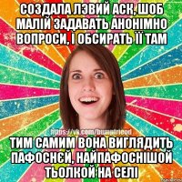 Создала лэвий аск, шоб малій задавать анонімно вопроси, і обсирать її там тим самим вона виглядить пафоснєй, найпафоснішой тьолкой на селі
