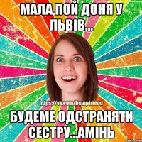 МАЛА,ПОЙ ДОНЯ У ЛЬВІВ... БУДЕМЕ ОДСТРАНЯТИ СЕСТРУ...АМІНЬ