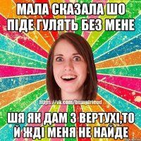 мала сказала шо піде гулять без мене шя як дам з вертухі,то й жді меня не найде