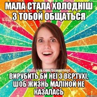 Мала стала холодніш з тобой общаться Вирубить би неї з вєртухі, шоб жизнь маліной не казалась